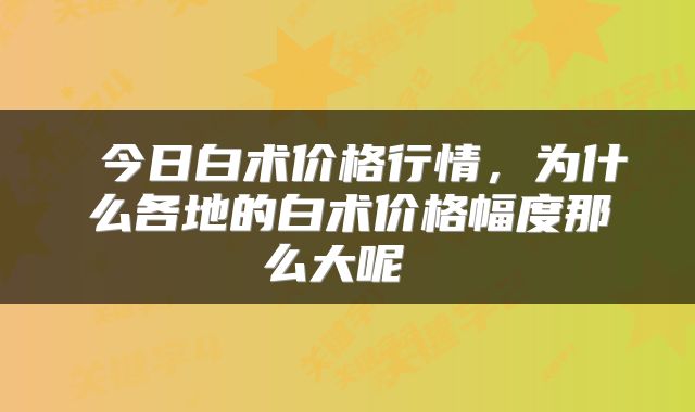  今日白术价格行情，为什么各地的白术价格幅度那么大呢 