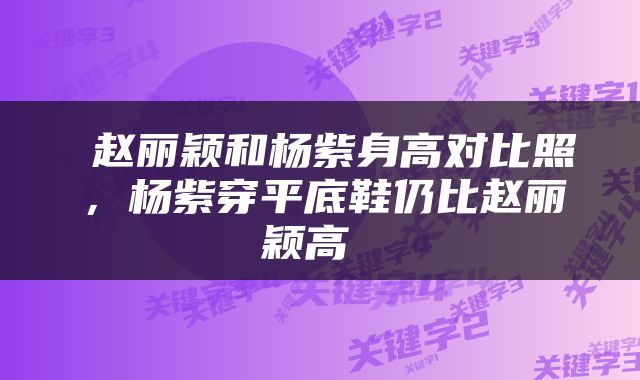  赵丽颖和杨紫身高对比照，杨紫穿平底鞋仍比赵丽颖高 