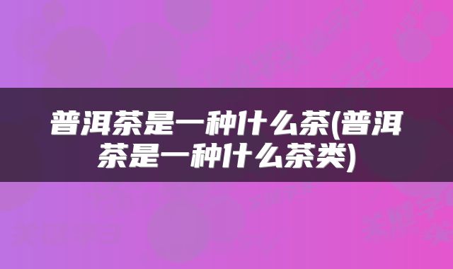 普洱茶是一种什么茶(普洱茶是一种什么茶类)