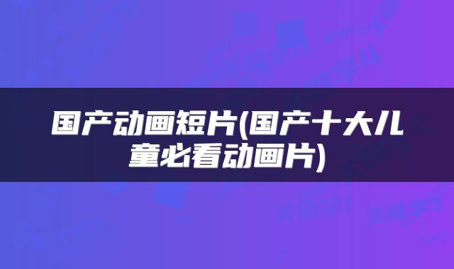 国产动画短片(国产十大儿童必看动画片)