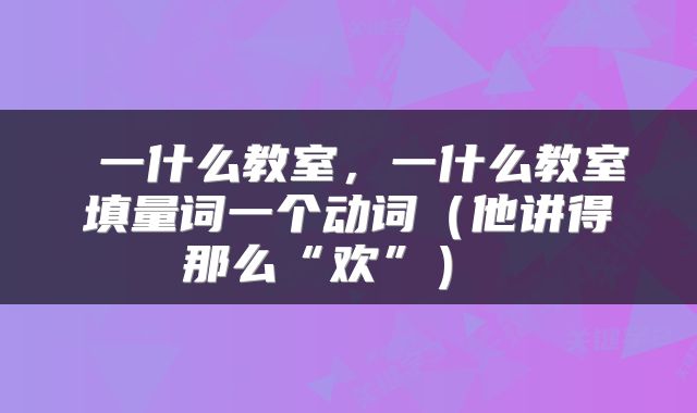  一什么教室，一什么教室填量词一个动词（他讲得那么“欢”） 