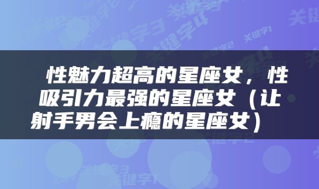  性魅力超高的星座女，性吸引力最强的星座女（让射手男会上瘾的星座女） 