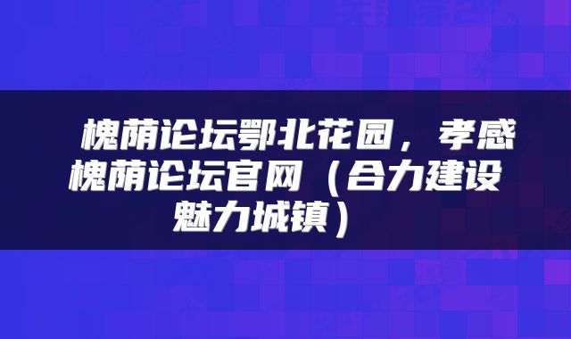  槐荫论坛鄂北花园，孝感槐荫论坛官网（合力建设魅力城镇） 