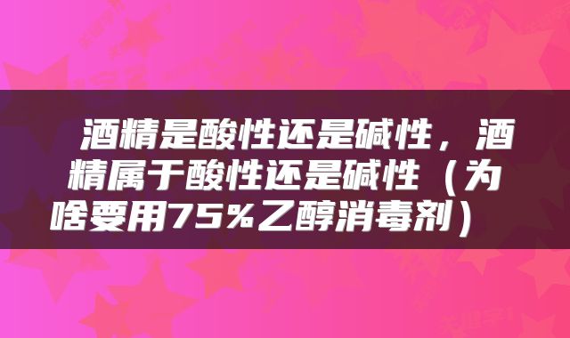  酒精是酸性还是碱性，酒精属于酸性还是碱性（为啥要用75%乙醇消毒剂） 