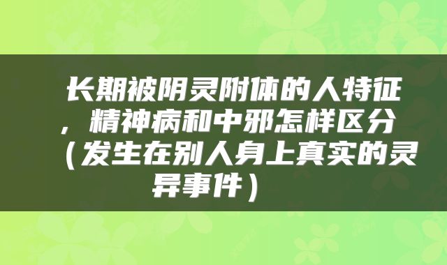  长期被阴灵附体的人特征，精神病和中邪怎样区分（发生在别人身上真实的灵异事件） 
