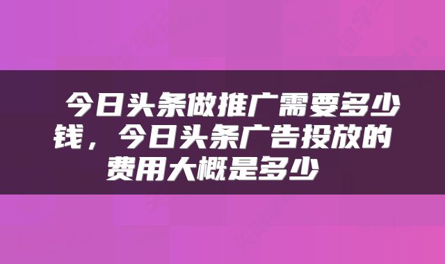  今日头条做推广需要多少钱，今日头条广告投放的费用大概是多少 