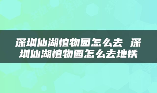 深圳仙湖植物园怎么去 深圳仙湖植物园怎么去地铁