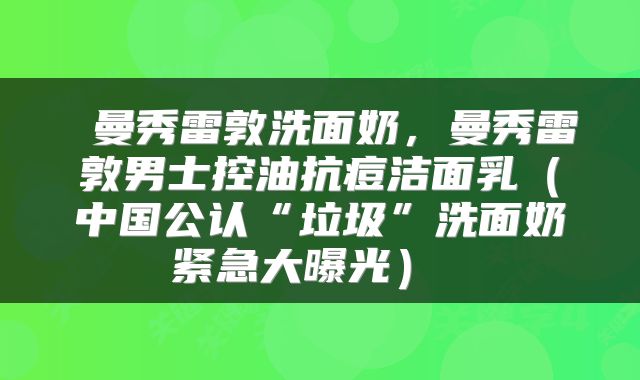  曼秀雷敦洗面奶，曼秀雷敦男士控油抗痘洁面乳（中国公认“垃圾”洗面奶紧急大曝光） 