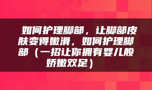  如何护理脚部，让脚部皮肤变得嫩滑，如何护理脚部（一招让你拥有婴儿般娇嫩双足） 
