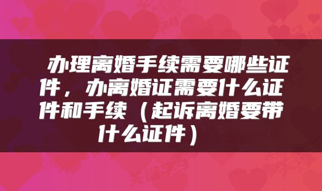  办理离婚手续需要哪些证件，办离婚证需要什么证件和手续（起诉离婚要带什么证件） 