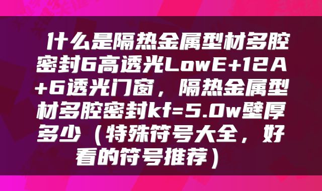  什么是隔热金属型材多腔密封6高透光LowE+12A+6透光门窗，隔热金属型材多腔密封kf=5.0w壁厚多少（特殊符号大全，好看的符号推荐） 