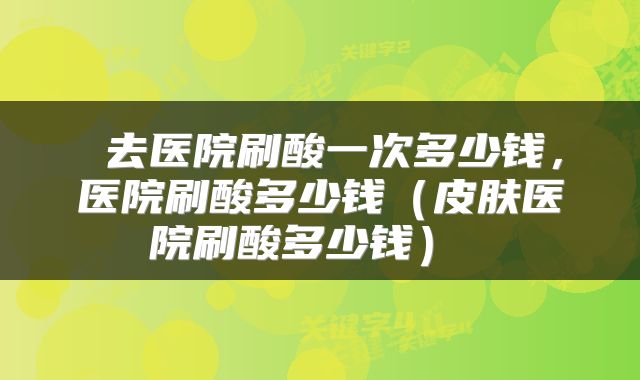  去医院刷酸一次多少钱，医院刷酸多少钱（皮肤医院刷酸多少钱） 