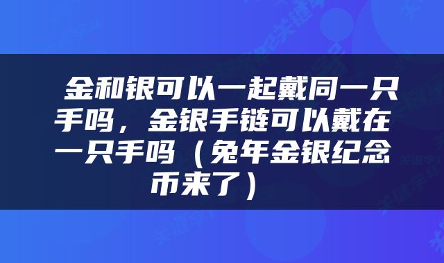  金和银可以一起戴同一只手吗，金银手链可以戴在一只手吗（兔年金银纪念币来了） 