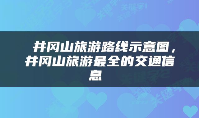  井冈山旅游路线示意图，井冈山旅游最全的交通信息 