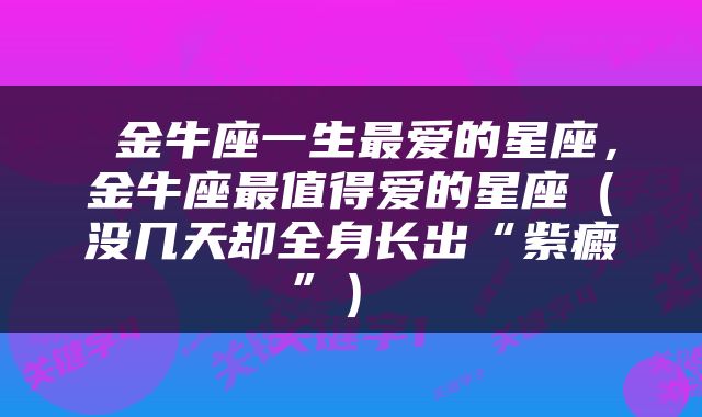  金牛座一生最爱的星座，金牛座最值得爱的星座（没几天却全身长出“紫癜”） 