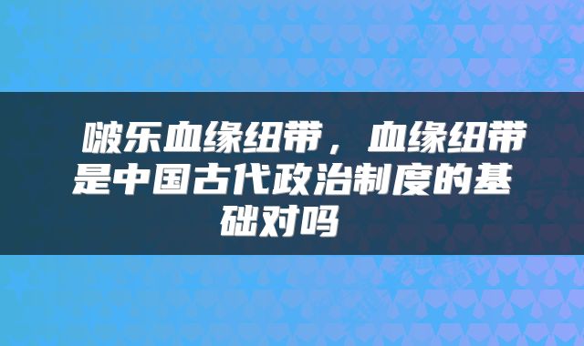  啵乐血缘纽带，血缘纽带是中国古代政治制度的基础对吗 