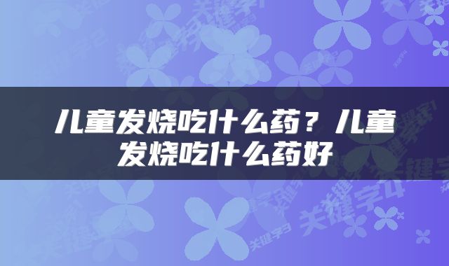 儿童发烧吃什么药？儿童发烧吃什么药好