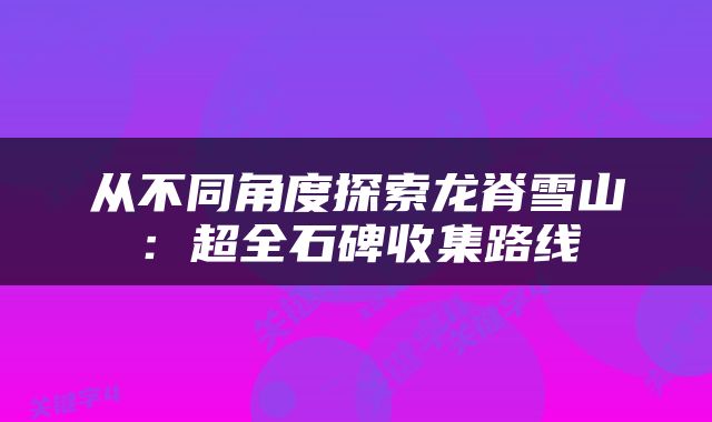 从不同角度探索龙脊雪山：超全石碑收集路线