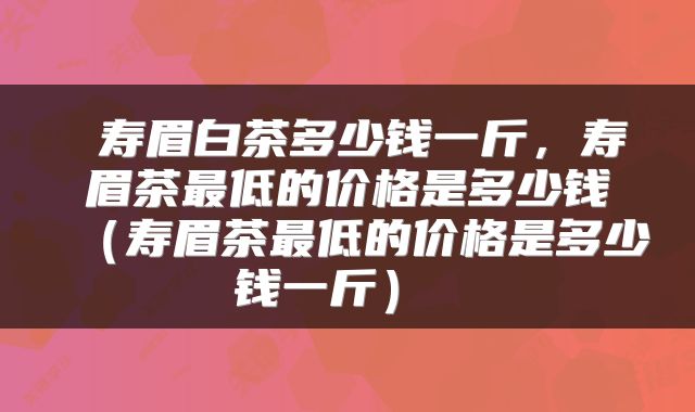  寿眉白茶多少钱一斤，寿眉茶最低的价格是多少钱（寿眉茶最低的价格是多少钱一斤） 