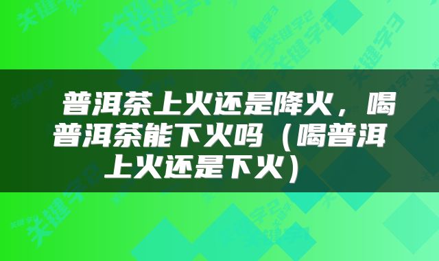  普洱茶上火还是降火，喝普洱茶能下火吗（喝普洱上火还是下火） 
