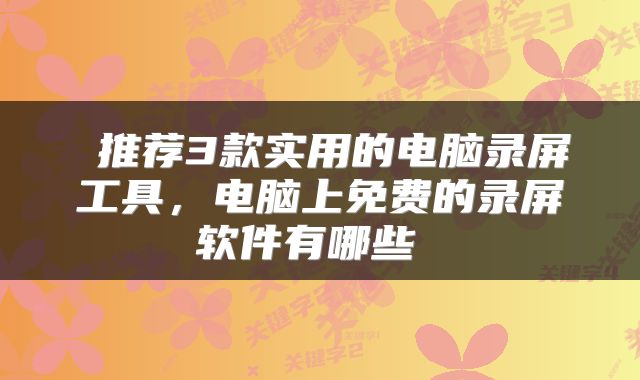  推荐3款实用的电脑录屏工具，电脑上免费的录屏软件有哪些 
