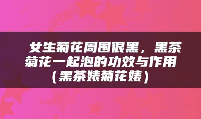  女生菊花周围很黑，黑茶菊花一起泡的功效与作用（黑茶婊菊花婊） 