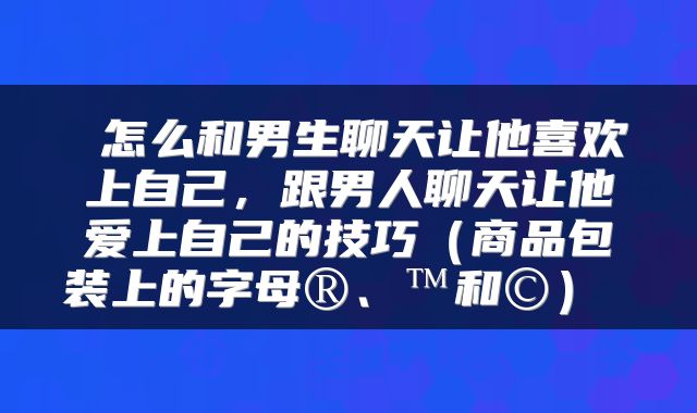  怎么和男生聊天让他喜欢上自己，跟男人聊天让他爱上自己的技巧（商品包装上的字母®、™和©） 