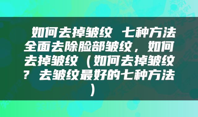  如何去掉皱纹 七种方法全面去除脸部皱纹，如何去掉皱纹（如何去掉皱纹? 去皱纹最好的七种方法） 