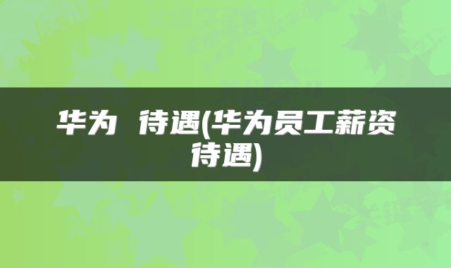 华为 待遇(华为员工薪资待遇)
