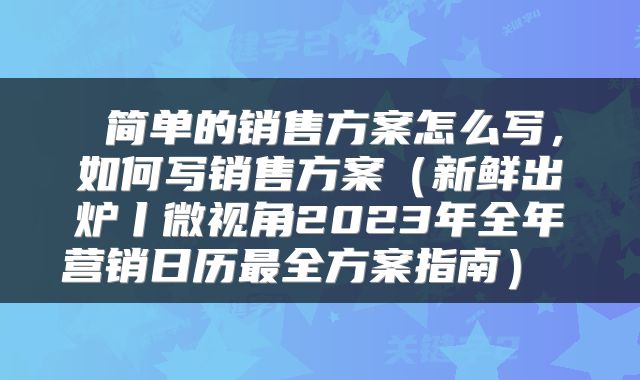  简单的销售方案怎么写，如何写销售方案（新鲜出炉丨微视角2023年全年营销日历最全方案指南） 