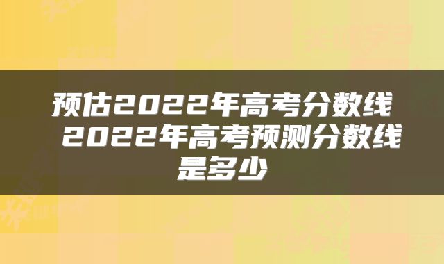 预估2022年高考分数线 2022年高考预测分数线是多少