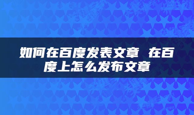 如何在百度发表文章 在百度上怎么发布文章