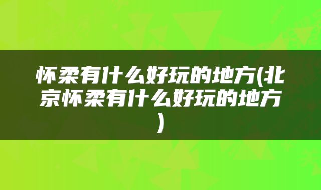 怀柔有什么好玩的地方(北京怀柔有什么好玩的地方)