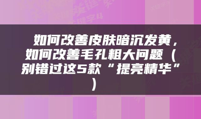  如何改善皮肤暗沉发黄，如何改善毛孔粗大问题（别错过这5款“提亮精华”） 