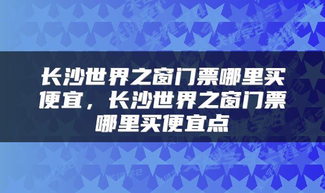 长沙世界之窗门票哪里买便宜，长沙世界之窗门票哪里买便宜点