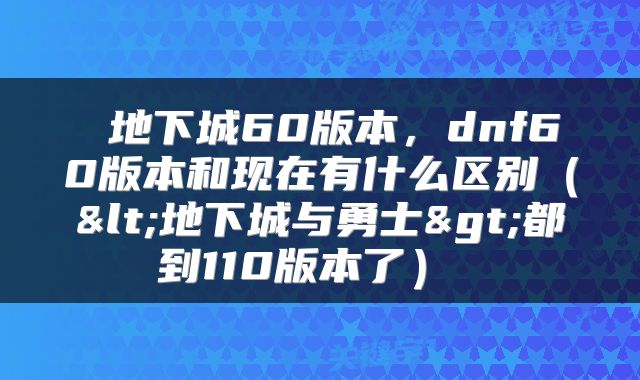  地下城60版本，dnf60版本和现在有什么区别（<地下城与勇士>都到110版本了） 