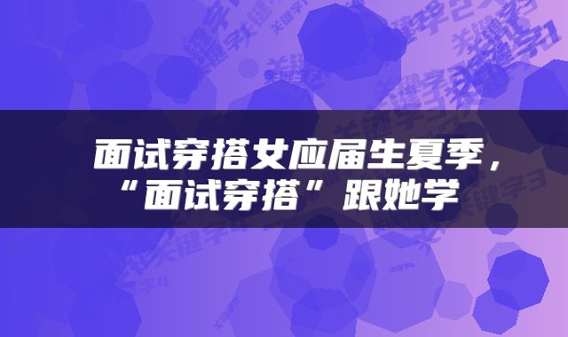 面试穿搭女应届生夏季，“面试穿搭”跟她学 