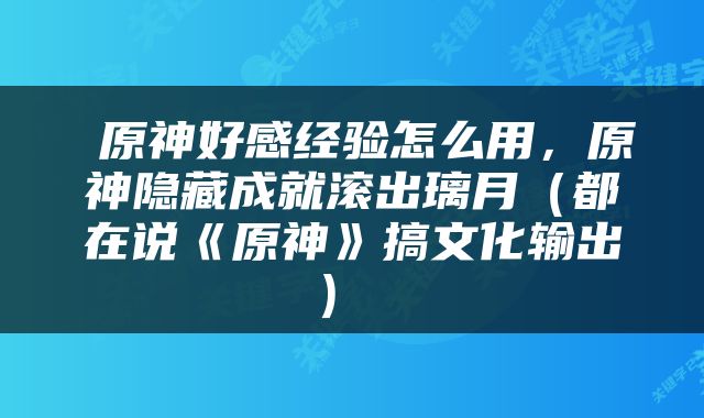  原神好感经验怎么用，原神隐藏成就滚出璃月（都在说《原神》搞文化输出） 