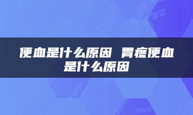便血是什么原因 胃疼便血是什么原因