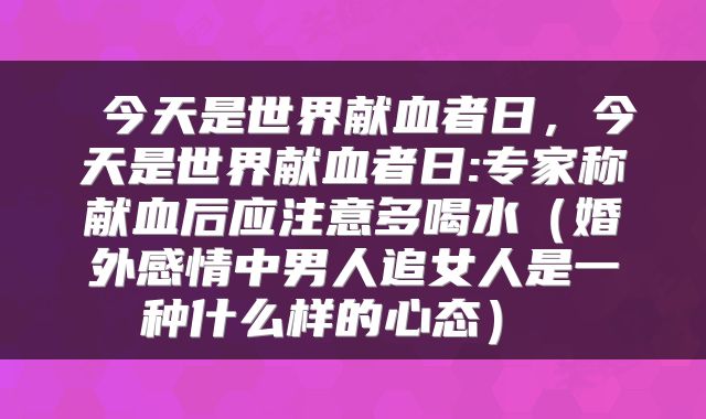  今天是世界献血者日，今天是世界献血者日:专家称献血后应注意多喝水（婚外感情中男人追女人是一种什么样的心态） 
