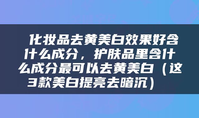 化妆品去黄美白效果好含什么成分,护肤品里含什么成分最可以去黄美白(这3款美白提亮去暗沉)