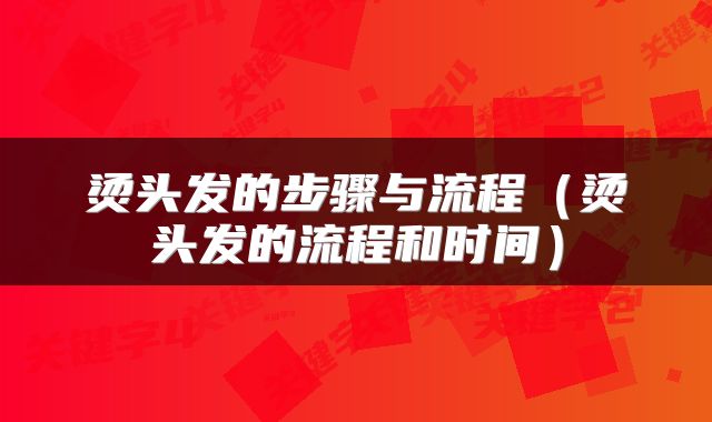 烫头发的步骤与流程（烫头发的流程和时间）