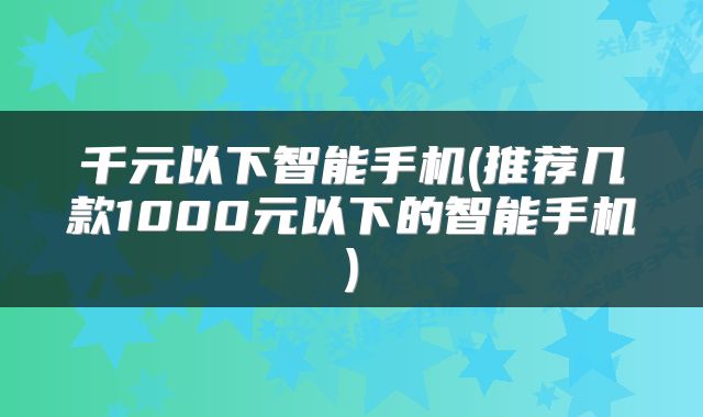 千元以下智能手机(推荐几款1000元以下的智能手机)