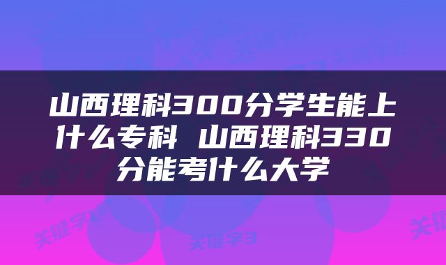 山西理科300分学生能上什么专科 山西理科330分能考什么大学