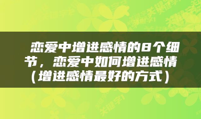  恋爱中增进感情的8个细节，恋爱中如何增进感情（增进感情最好的方式） 