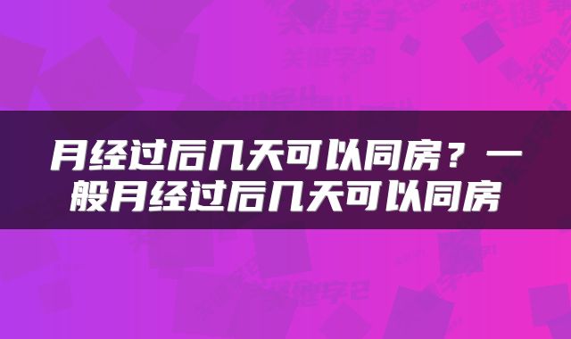 月经过后几天可以同房？一般月经过后几天可以同房