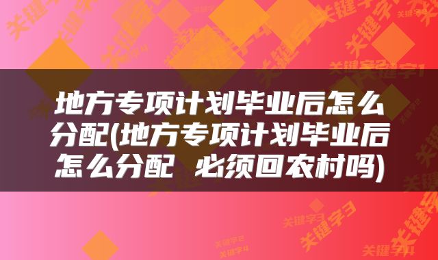 地方专项计划毕业后怎么分配(地方专项计划毕业后怎么分配 必须回农村吗)
