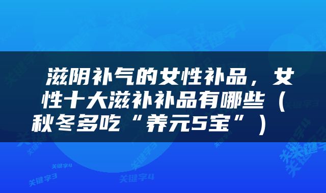  滋阴补气的女性补品，女性十大滋补补品有哪些（秋冬多吃“养元5宝”） 