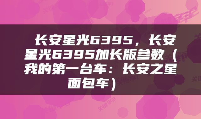  长安星光6395，长安星光6395加长版参数（我的第一台车：长安之星面包车） 