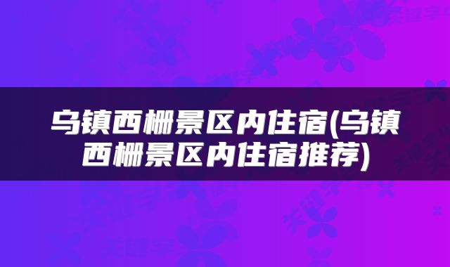 乌镇西栅景区内住宿(乌镇西栅景区内住宿推荐)